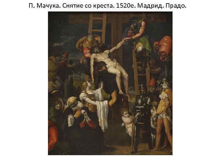 П. Мачука. Снятие со креста. 1520 е. Мадрид. Прадо. 