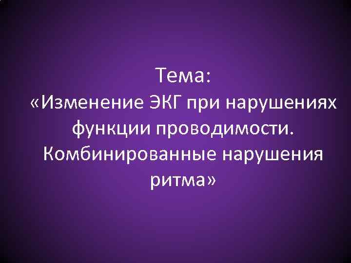 Тема: «Изменение ЭКГ при нарушениях функции проводимости. Комбинированные нарушения ритма» 