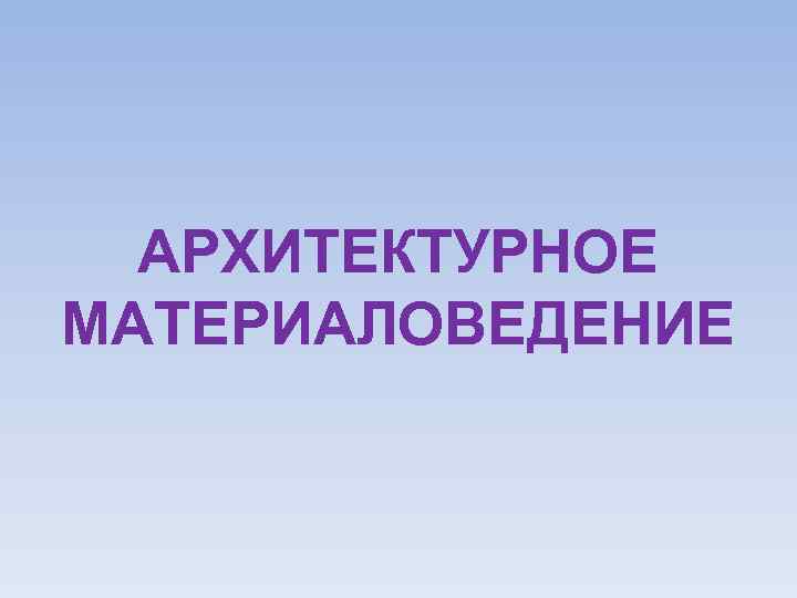 АРХИТЕКТУРНОЕ МАТЕРИАЛОВЕДЕНИЕ 