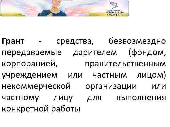 Грант - средства, безвозмездно передаваемые дарителем (фондом, корпорацией, правительственным учреждением или частным лицом) некоммерческой