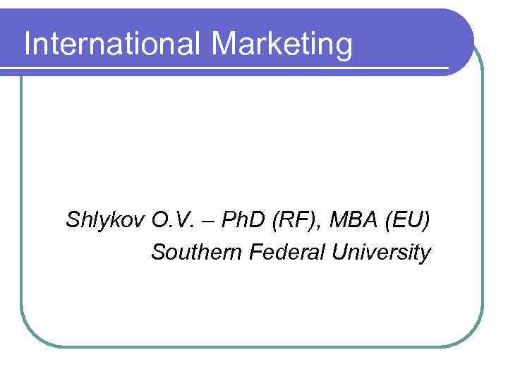 International Marketing Shlykov O. V. – Ph. D (RF), МВА (EU) Southern Federal University