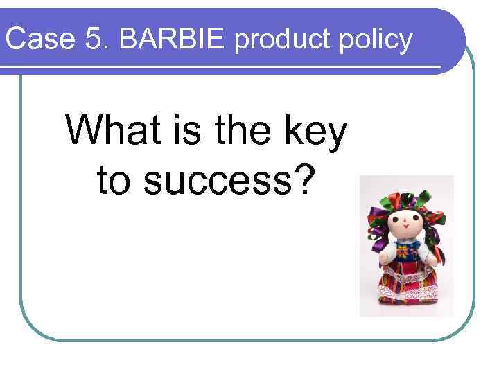 Case 5. BARBIE product policy What is the key to success? 