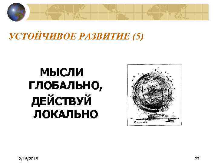УСТОЙЧИВОЕ РАЗВИТИЕ (5) МЫСЛИ ГЛОБАЛЬНО, ДЕЙСТВУЙ ЛОКАЛЬНО 2/16/2018 37 