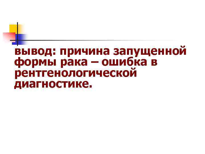 вывод: причина запущенной формы рака – ошибка в рентгенологической диагностике. 