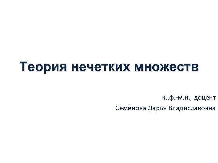 Теория нечетких множеств к. . ф. -м. н. , доцент Семёнова Дарья Владиславовна 