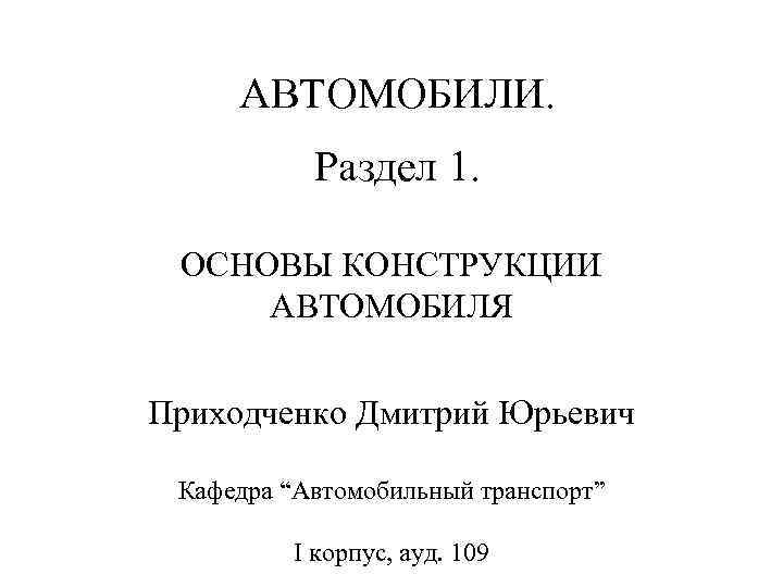 АВТОМОБИЛИ. Раздел 1. ОСНОВЫ КОНСТРУКЦИИ АВТОМОБИЛЯ Приходченко Дмитрий Юрьевич Кафедра “Автомобильный транспорт” I корпус,