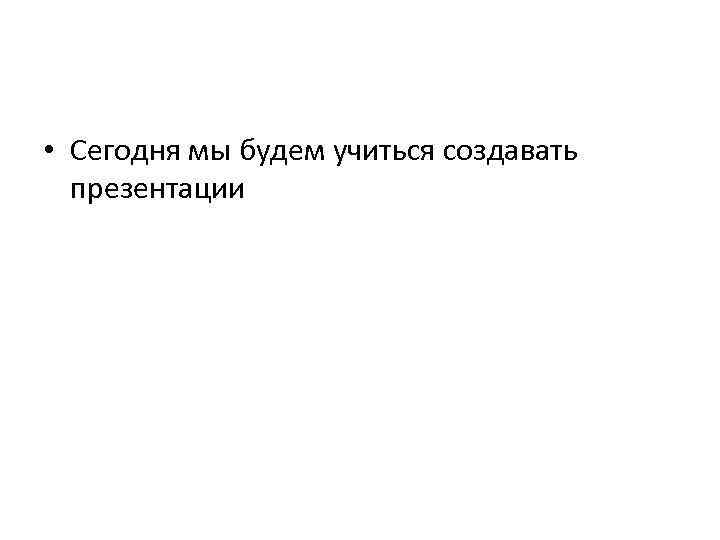  • Сегодня мы будем учиться создавать презентации 