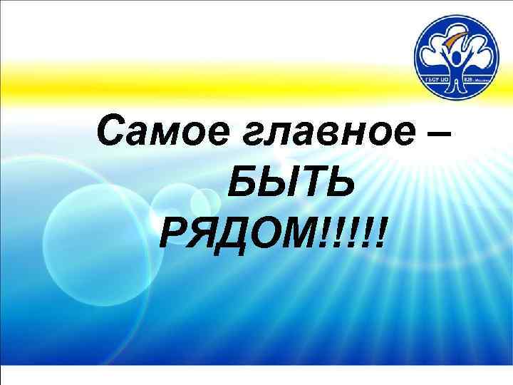 Самое главное – БЫТЬ РЯДОМ!!!!! 