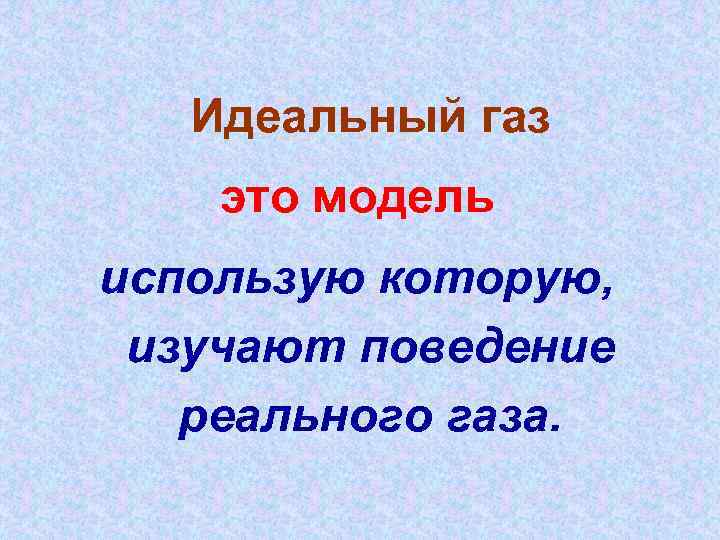 Идеальный газ это модель использую которую, изучают поведение реального газа. 