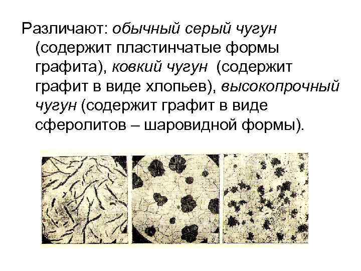 Различают: обычный серый чугун (содержит пластинчатые формы графита), ковкий чугун (содержит графит в виде