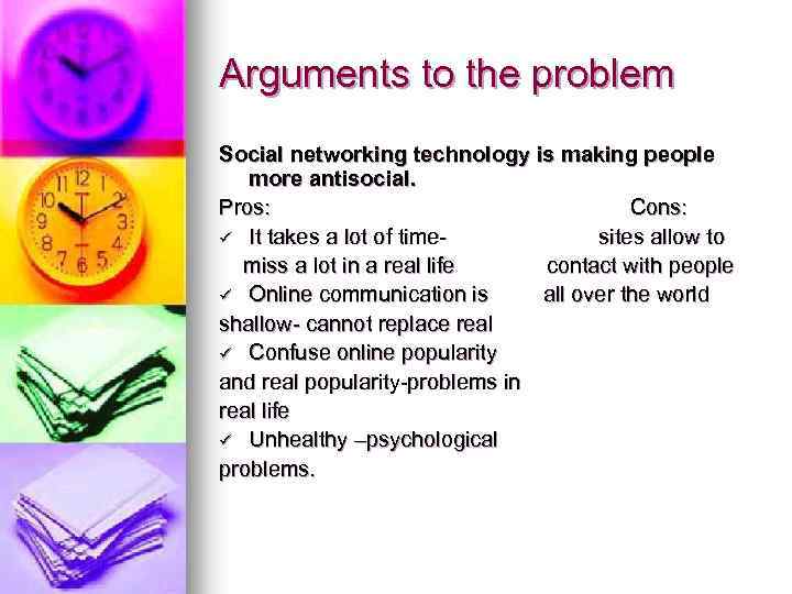 Arguments to the problem Social networking technology is making people more antisocial. Pros: Cons: