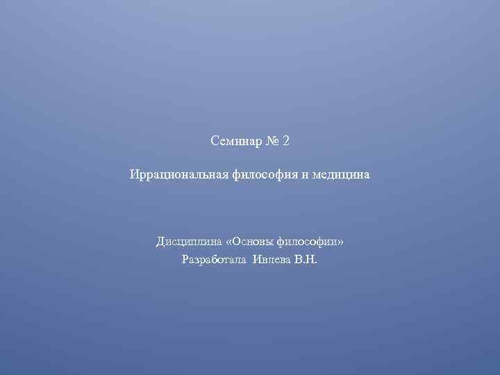 Семинар № 2 Иррациональная философия и медицина Дисциплина «Основы философии» Разработала Ивлева В. Н.