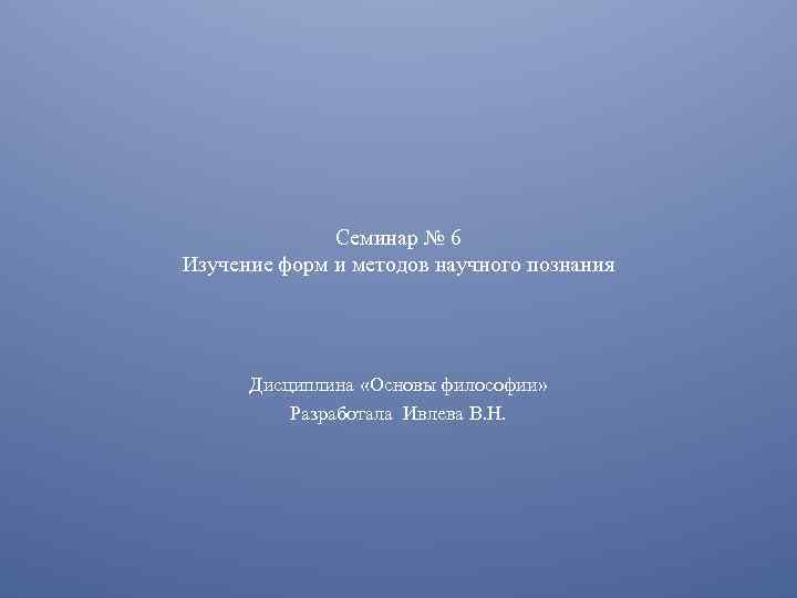 Семинар № 6 Изучение форм и методов научного познания Дисциплина «Основы философии» Разработала Ивлева