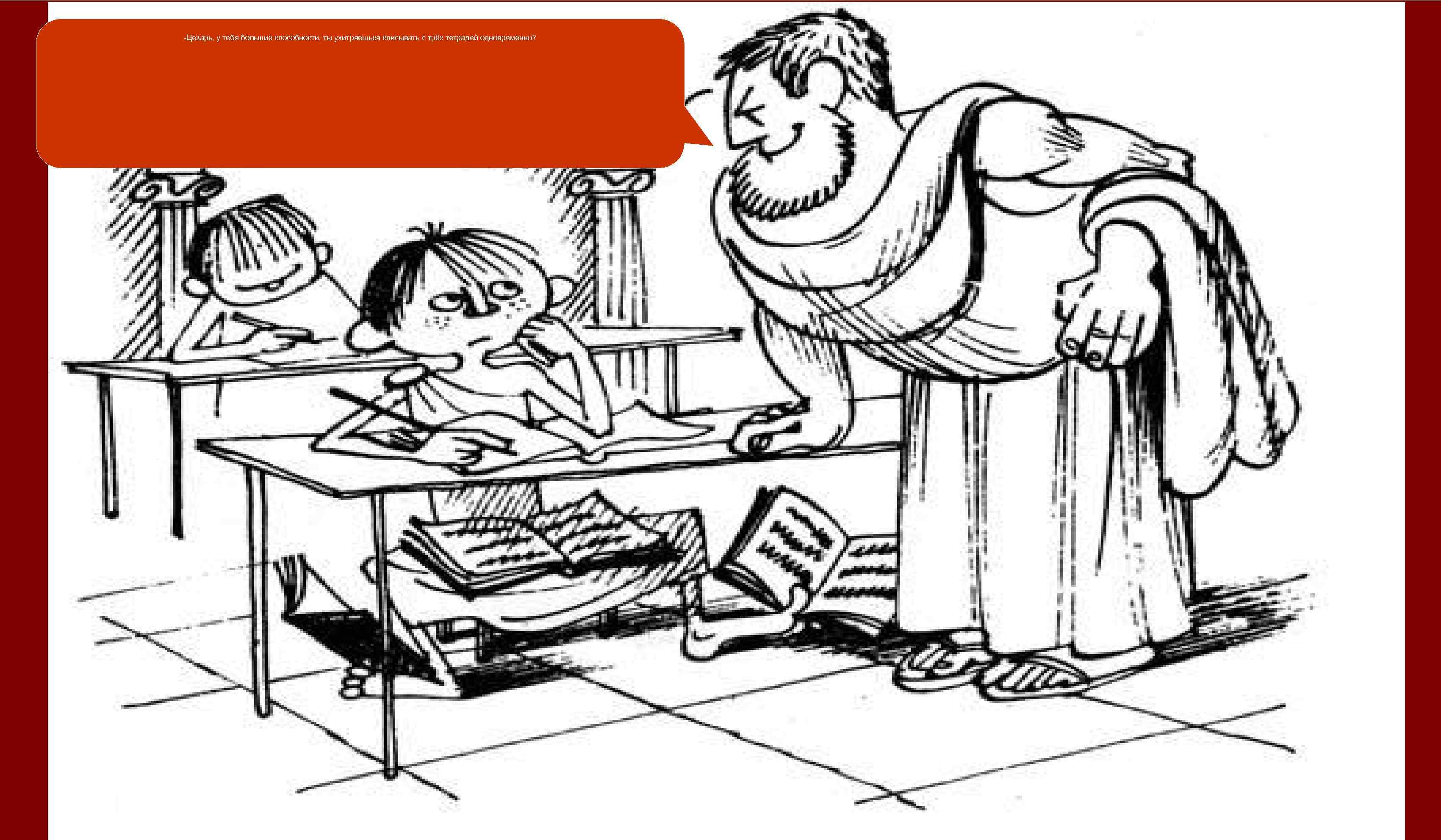 -Цезарь, у тебя большие способности, ты ухитряешься списывать с трёх тетрадей одновременно? 