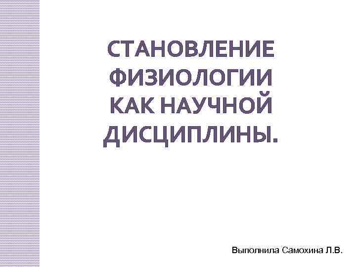 СТАНОВЛЕНИЕ ФИЗИОЛОГИИ КАК НАУЧНОЙ ДИСЦИПЛИНЫ. Выполнила Самохина Л. В. 