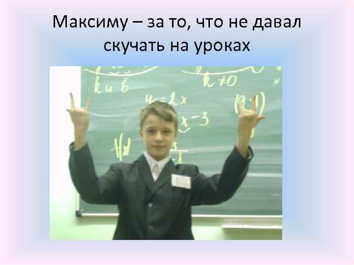 Максиму – за то, что не давал скучать на уроках 
