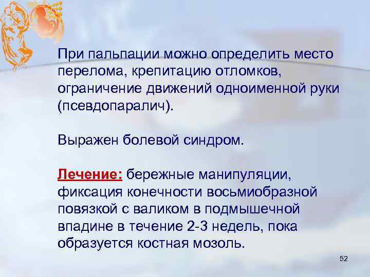 При пальпации можно определить место перелома, крепитацию отломков, ограничение движений одноименной руки (псевдопаралич). Выражен