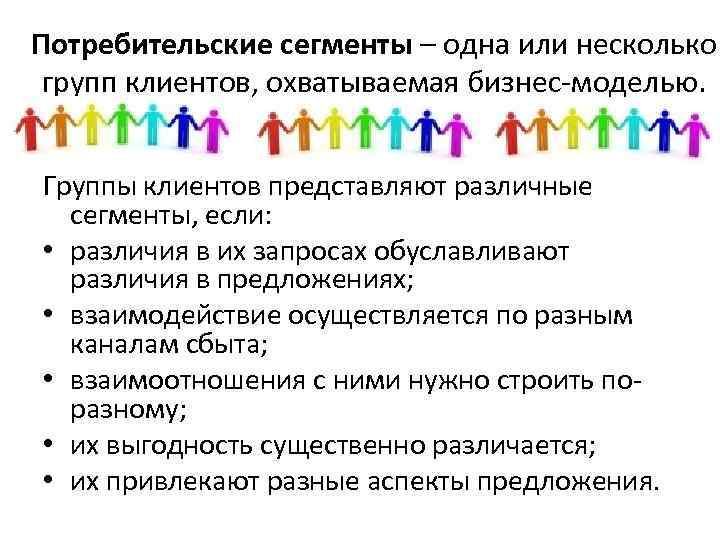 Потребительские сегменты – одна или несколько групп клиентов, охватываемая бизнес-моделью. Группы клиентов представляют различные