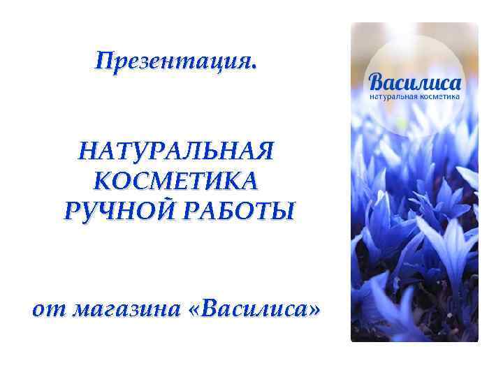 Презентация. НАТУРАЛЬНАЯ КОСМЕТИКА РУЧНОЙ РАБОТЫ от магазина «Василиса» 