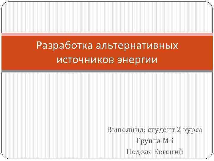 Разработка альтернативных источников энергии Выполнил: студент 2 курса Группа МБ Подола Евгений 