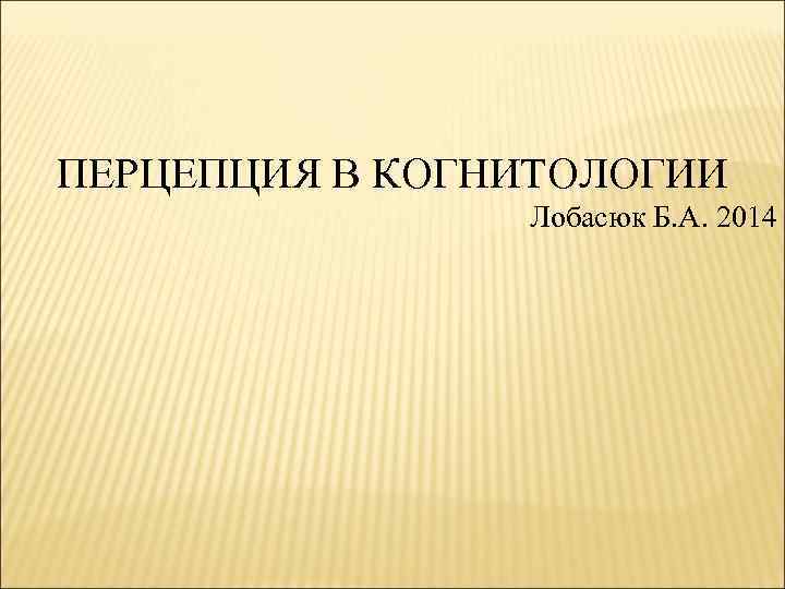 ПЕРЦЕПЦИЯ В КОГНИТОЛОГИИ Лобасюк Б. А. 2014 