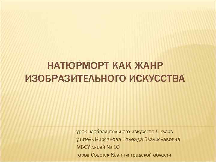 НАТЮРМОРТ КАК ЖАНР ИЗОБРАЗИТЕЛЬНОГО ИСКУССТВА урок изобразительного искусства 5 класс учитель Кирсанова Надежда Владиславовна