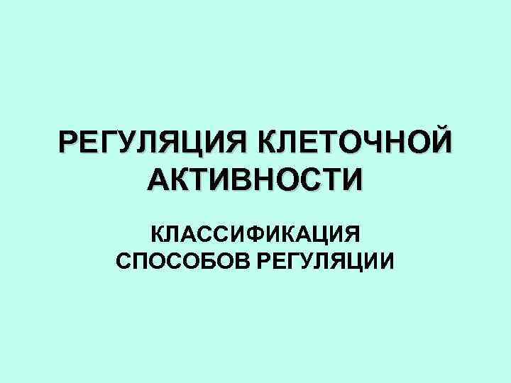 РЕГУЛЯЦИЯ КЛЕТОЧНОЙ АКТИВНОСТИ КЛАССИФИКАЦИЯ СПОСОБОВ РЕГУЛЯЦИИ 