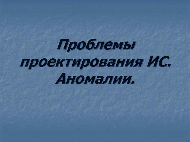 Проблемы проектирования ИС. Аномалии. 