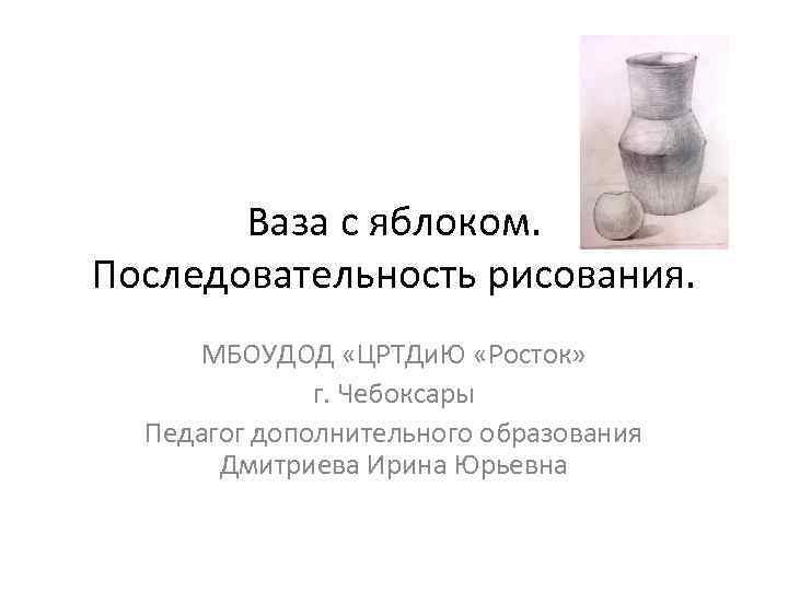 Ваза с яблоком. Последовательность рисования. МБОУДОД «ЦРТДи. Ю «Росток» г. Чебоксары Педагог дополнительного образования