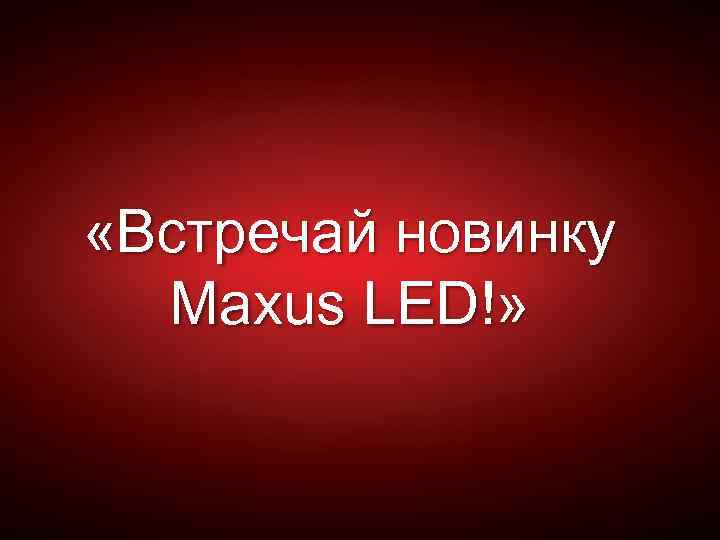  «Встречай новинку Maxus LED!» 