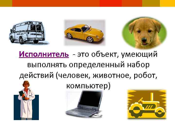 Исполнитель - это объект, умеющий выполнять определенный набор действий (человек, животное, робот, компьютер) 
