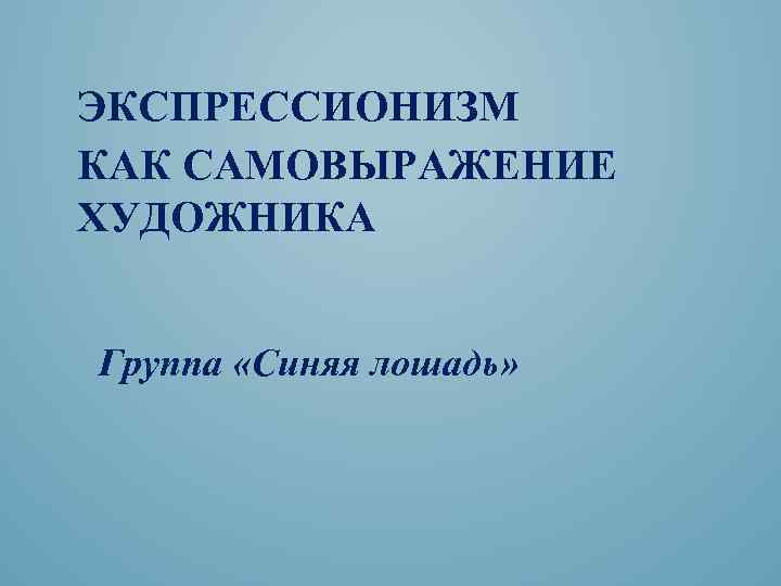  ЭКСПРЕССИОНИЗМ КАК САМОВЫРАЖЕНИЕ ХУДОЖНИКА Группа «Синяя лошадь» 