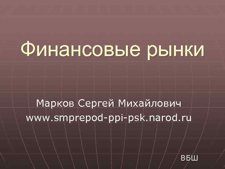 Финансовые рынки Марков Сергей Михайлович www. smprepod-ppi-psk. narod. ru ВБШ 