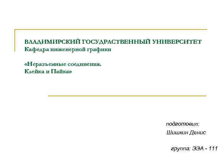 ВЛАДИМИРСКИЙ ГОСУДРАСТВЕННЫЙ УНИВЕРСИТЕТ Кафедра инженерной графики «Неразъемные соединения. Клейка и Пайка» подготовил: Шишкин Денис