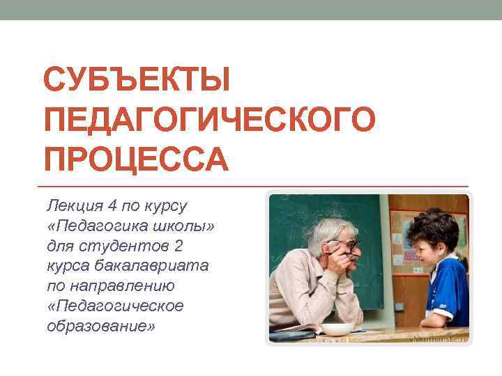 СУБЪЕКТЫ ПЕДАГОГИЧЕСКОГО ПРОЦЕССА Лекция 4 по курсу «Педагогика школы» для студентов 2 курса бакалавриата