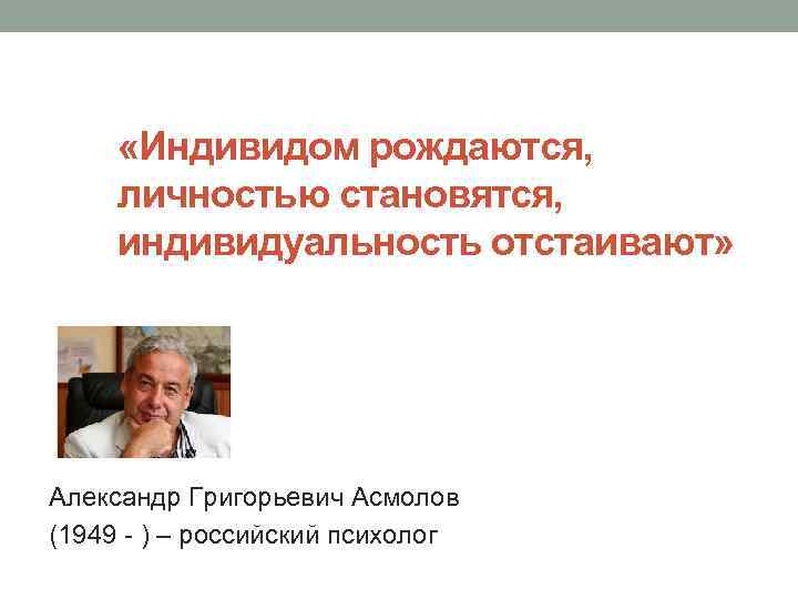  «Индивидом рождаются, личностью становятся, индивидуальность отстаивают» Александр Григорьевич Асмолов (1949 - ) –