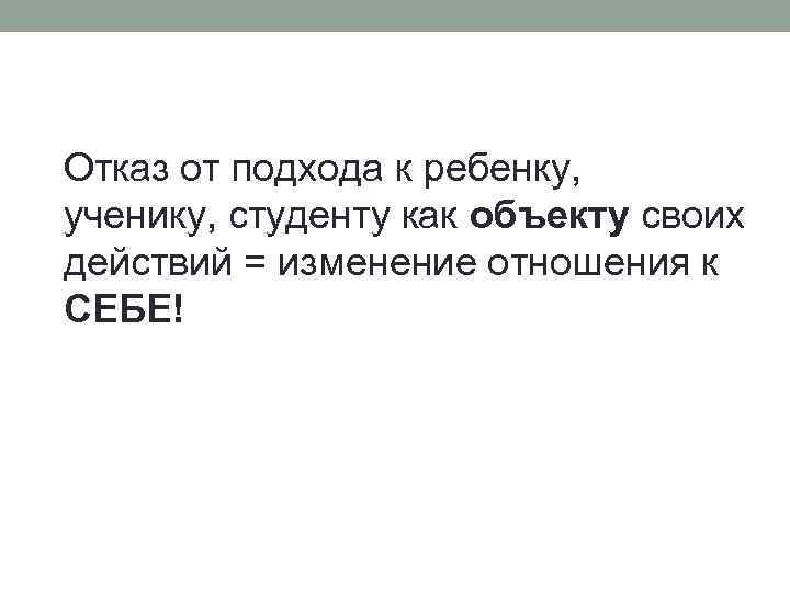 Отказ от подхода к ребенку, ученику, студенту как объекту своих действий = изменение отношения