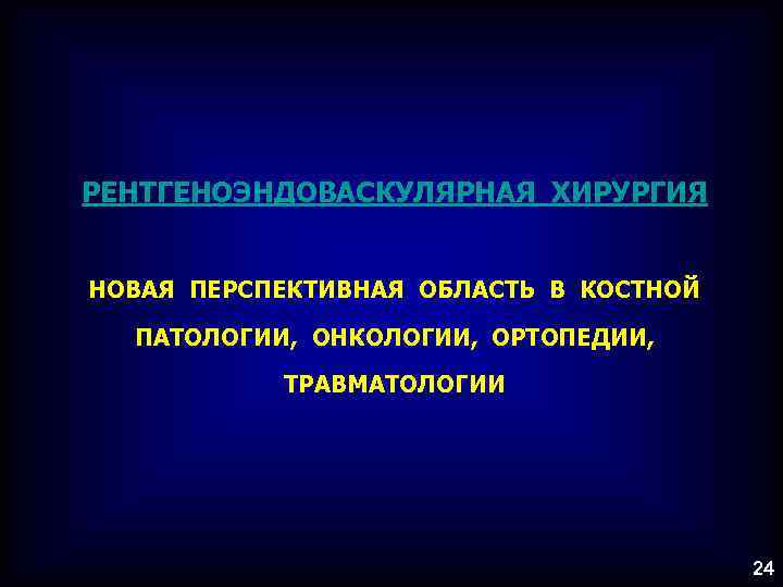 РЕНТГЕНОЭНДОВАСКУЛЯРНАЯ ХИРУРГИЯ НОВАЯ ПЕРСПЕКТИВНАЯ ОБЛАСТЬ В КОСТНОЙ ПАТОЛОГИИ, ОНКОЛОГИИ, ОРТОПЕДИИ, ТРАВМАТОЛОГИИ 24 