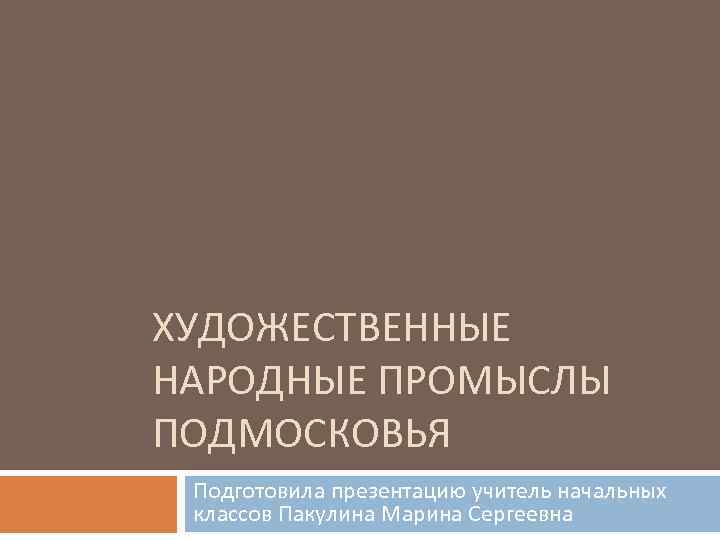 ХУДОЖЕСТВЕННЫЕ НАРОДНЫЕ ПРОМЫСЛЫ ПОДМОСКОВЬЯ Подготовила презентацию учитель начальных классов Пакулина Марина Сергеевна 