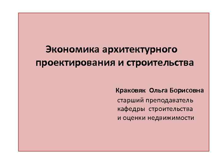 Экономика архитектурного проектирования и строительства Краковяк Ольга Борисовна старший преподаватель кафедры строительства и оценки