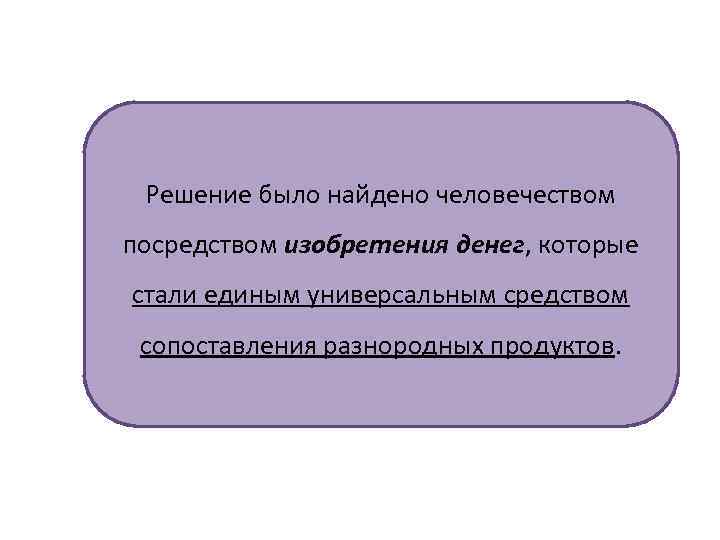 Решение было найдено человечеством посредством изобретения денег, которые стали единым универсальным средством сопоставления разнородных