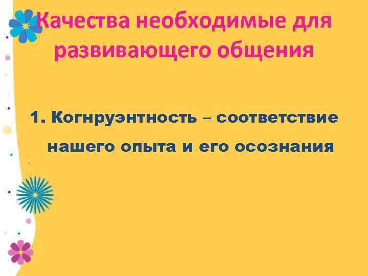 Качества необходимые для развивающего общения 1. Когнруэнтность – соответствие нашего опыта и его осознания