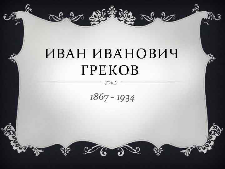 ИВАН ИВА Н ОВИЧ ГРЕ К ОВ 1867 - 1934 