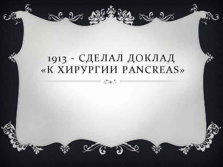1913 - СДЕЛАЛ ДОКЛАД «К ХИРУРГИИ PANCREAS » 