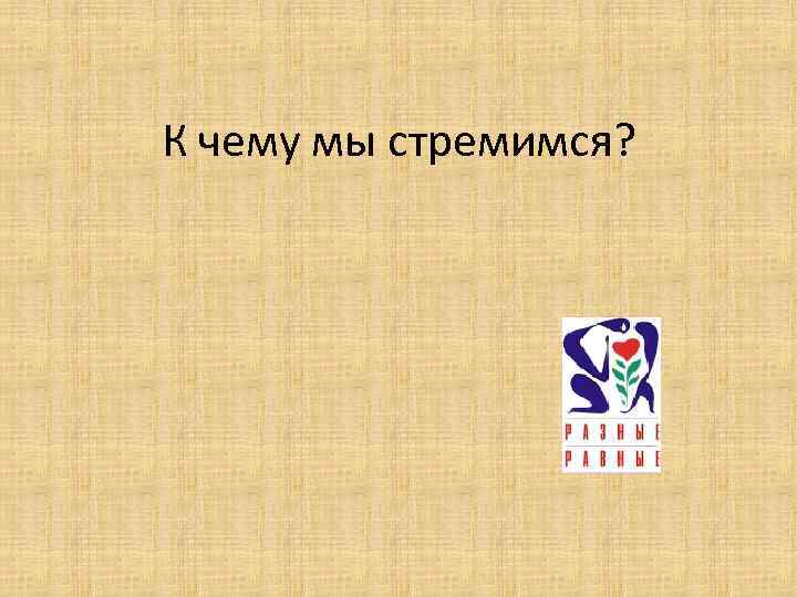 К чему мы стремимся? 