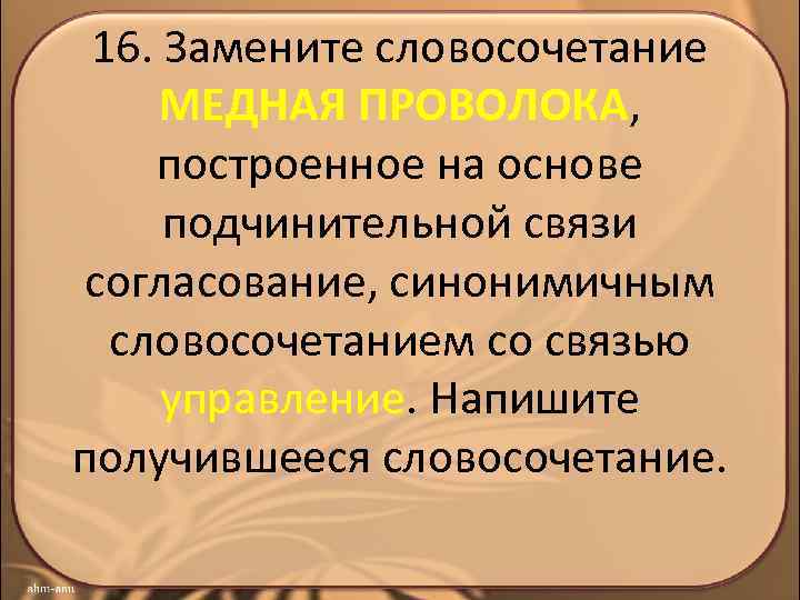 16. Замените словосочетание МЕДНАЯ ПРОВОЛОКА, построенное на основе подчинительной связи согласование, синонимичным словосочетанием со