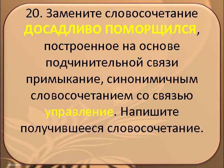 20. Замените словосочетание ДОСАДЛИВО ПОМОРЩИЛСЯ, построенное на основе подчинительной связи примыкание, синонимичным словосочетанием со