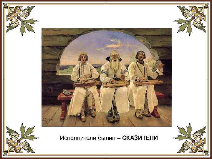 Исполнители былин – СКАЗИТЕЛИ 