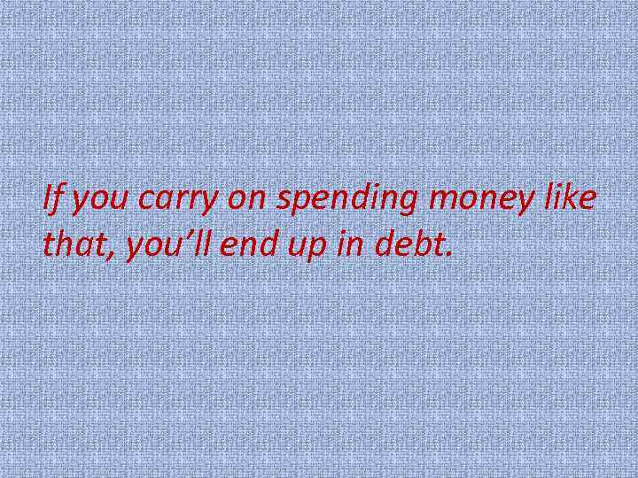 If you carry on spending money like that, you’ll end up in debt. 