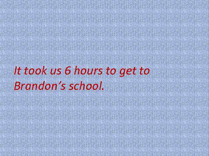 It took us 6 hours to get to Brandon’s school. 